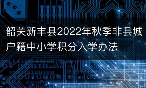 韶关新丰县2022年秋季非县城户籍中小学积分入学办法