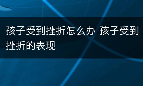 孩子受到挫折怎么办 孩子受到挫折的表现