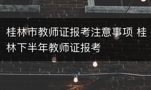 桂林市教师证报考注意事项 桂林下半年教师证报考