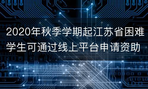 2020年秋季学期起江苏省困难学生可通过线上平台申请资助