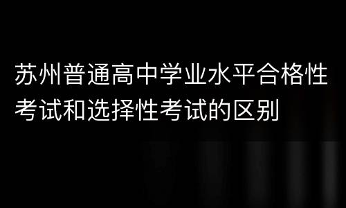 苏州普通高中学业水平合格性考试和选择性考试的区别