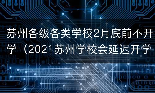 苏州各级各类学校2月底前不开学（2021苏州学校会延迟开学吗）