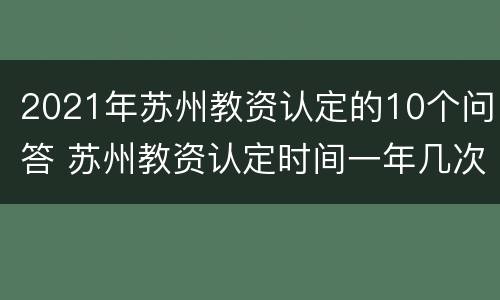 2021年苏州教资认定的10个问答 苏州教资认定时间一年几次