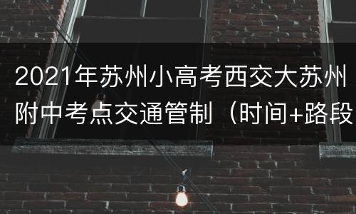 2021年苏州小高考西交大苏州附中考点交通管制（时间+路段）