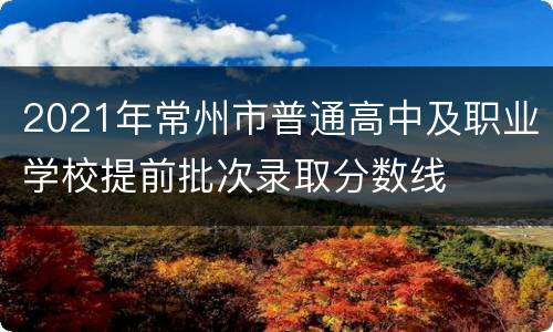 2021年常州市普通高中及职业学校提前批次录取分数线