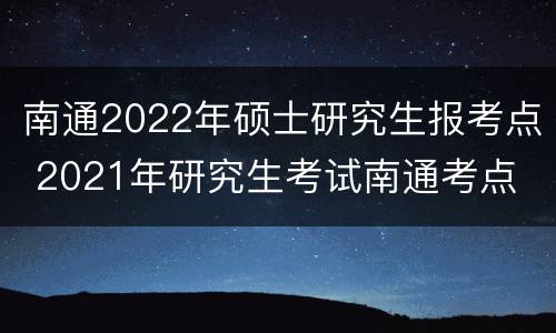 南通2022年硕士研究生报考点 2021年研究生考试南通考点
