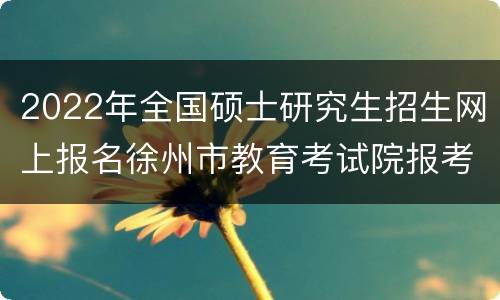2022年全国硕士研究生招生网上报名徐州市教育考试院报考点公告(一)