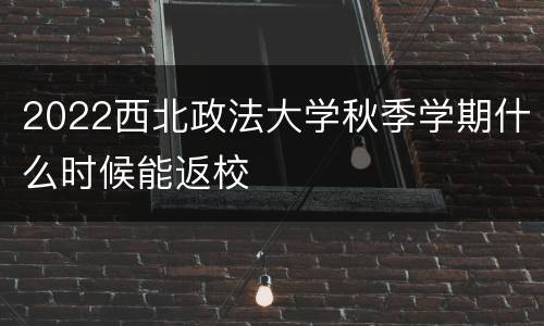 2022西北政法大学秋季学期什么时候能返校