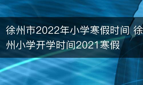 徐州市2022年小学寒假时间 徐州小学开学时间2021寒假