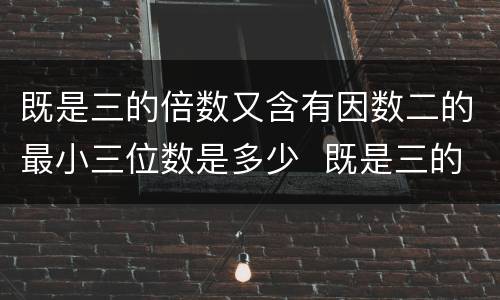 既是三的倍数又含有因数二的最小三位数是多少  既是三的倍数又含有因数二的最小三位数