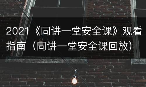 2021《同讲一堂安全课》观看指南（同讲一堂安全课回放）