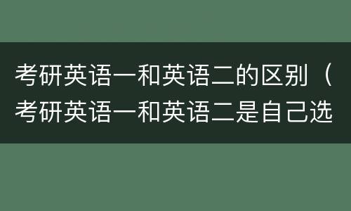 考研英语一和英语二的区别（考研英语一和英语二是自己选吗）