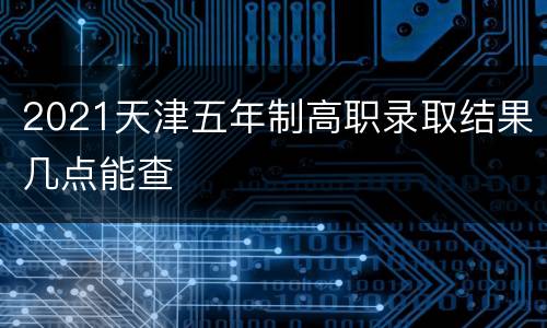 2021天津五年制高职录取结果几点能查