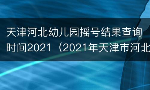 天津河北幼儿园摇号结果查询时间2021（2021年天津市河北区小升初摇号结果）