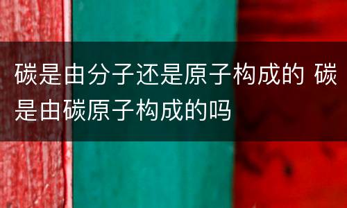 碳是由分子还是原子构成的 碳是由碳原子构成的吗