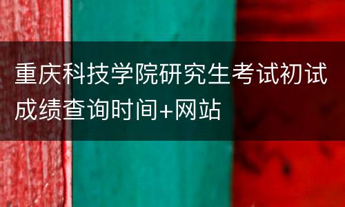 重庆科技学院研究生考试初试成绩查询时间+网站