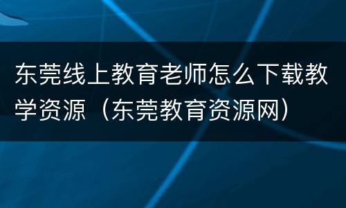 东莞线上教育老师怎么下载教学资源（东莞教育资源网）