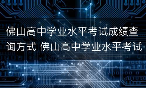佛山高中学业水平考试成绩查询方式 佛山高中学业水平考试成绩查询方式有哪些