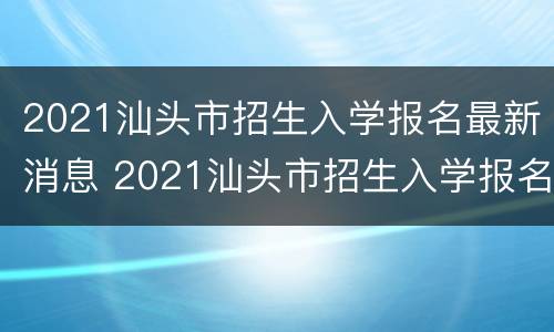 2021汕头市招生入学报名最新消息 2021汕头市招生入学报名最新消息查询