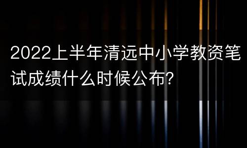 2022上半年清远中小学教资笔试成绩什么时候公布？