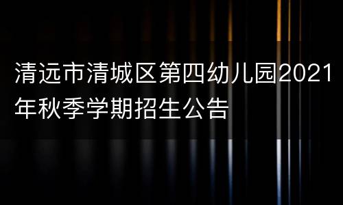 清远市清城区第四幼儿园2021年秋季学期招生公告