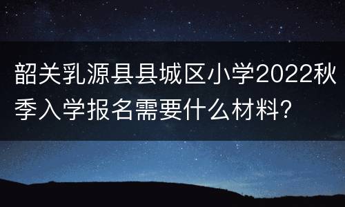 韶关乳源县县城区小学2022秋季入学报名需要什么材料?