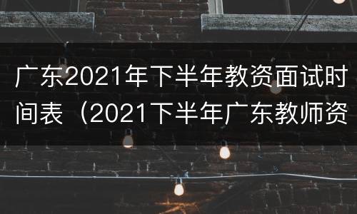 广东2021年下半年教资面试时间表（2021下半年广东教师资格证面试时间）