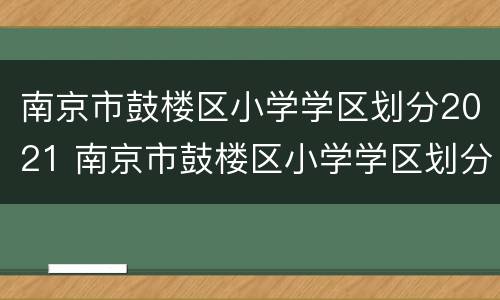 南京市鼓楼区小学学区划分2021 南京市鼓楼区小学学区划分