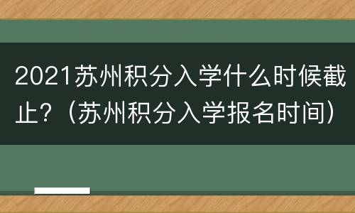 2021苏州积分入学什么时候截止?（苏州积分入学报名时间）