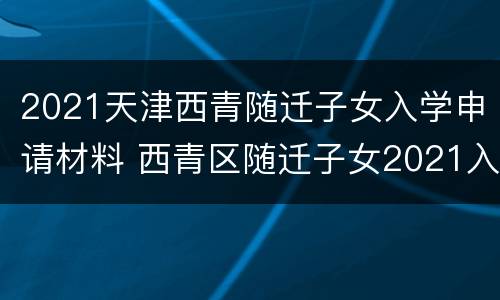 2021天津西青随迁子女入学申请材料 西青区随迁子女2021入学