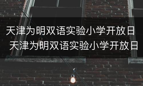 天津为明双语实验小学开放日 天津为明双语实验小学开放日是哪一天
