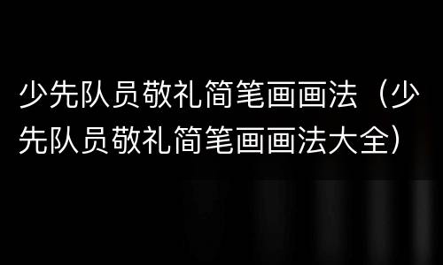 少先队员敬礼简笔画画法（少先队员敬礼简笔画画法大全）