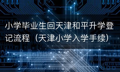 小学毕业生回天津和平升学登记流程（天津小学入学手续）