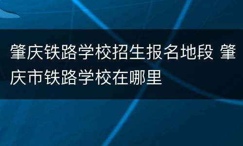 肇庆铁路学校招生报名地段 肇庆市铁路学校在哪里