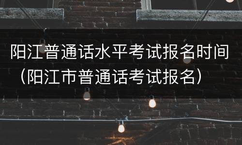 阳江普通话水平考试报名时间(阳江市普通话考试报名)