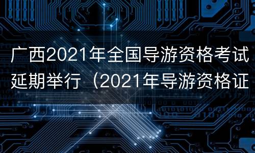 广西2021年全国导游资格考试延期举行（2021年导游资格证报考时间广西）