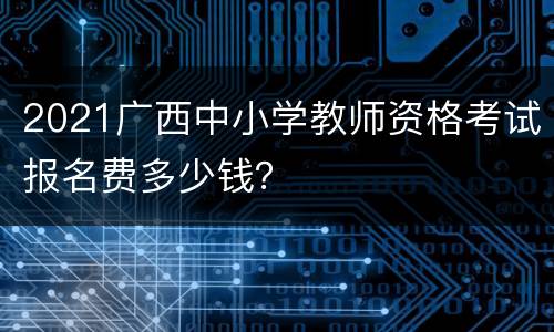 2021广西中小学教师资格考试报名费多少钱？