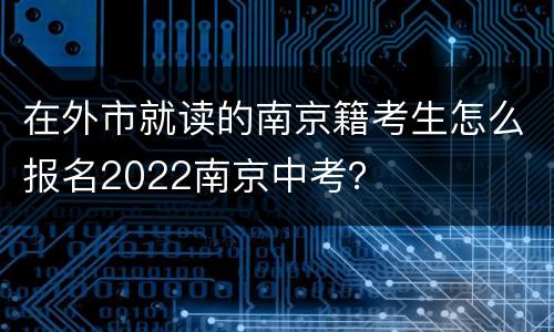 在外市就读的南京籍考生怎么报名2022南京中考？