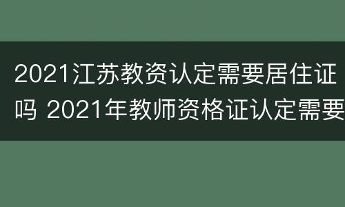 2021江苏教资认定需要居住证吗 2021年教师资格证认定需要居住证明吗?