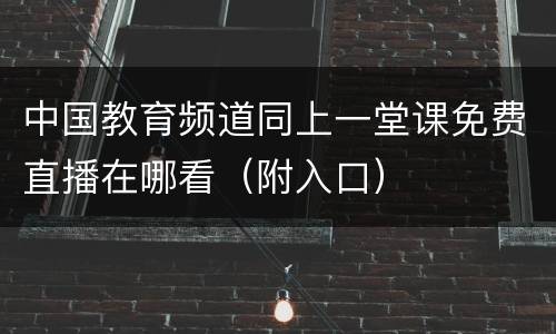 中国教育频道同上一堂课免费直播在哪看（附入口）