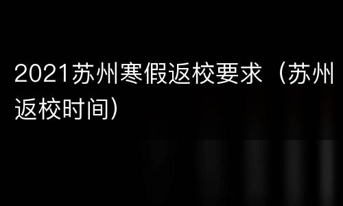 2021苏州寒假返校要求（苏州返校时间）