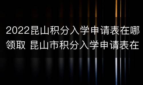 2022昆山积分入学申请表在哪领取 昆山市积分入学申请表在哪里去拿