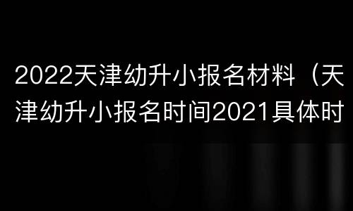 2022天津幼升小报名材料（天津幼升小报名时间2021具体时间）