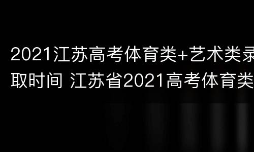 2021江苏高考体育类+艺术类录取时间 江苏省2021高考体育类录取时间