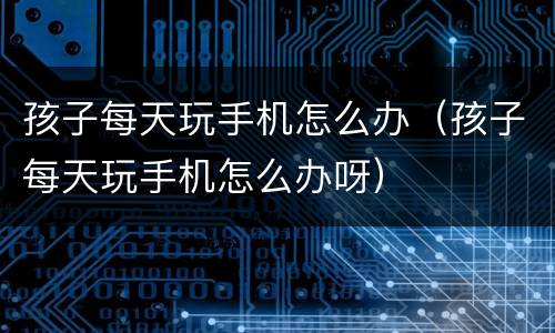孩子每天玩手机怎么办（孩子每天玩手机怎么办呀）