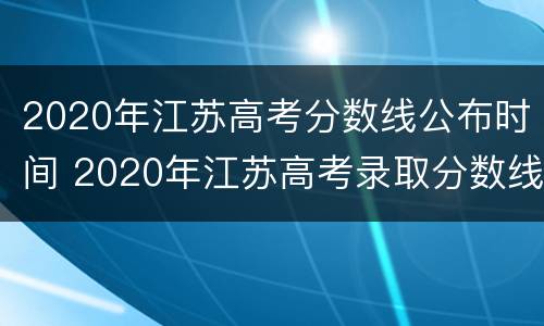 2020年江苏高考分数线公布时间 2020年江苏高考录取分数线什么时间公布