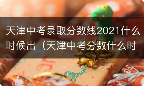 天津中考录取分数线2021什么时候出（天津中考分数什么时候出来2021）