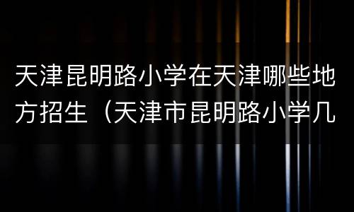 天津昆明路小学在天津哪些地方招生（天津市昆明路小学几个校区）