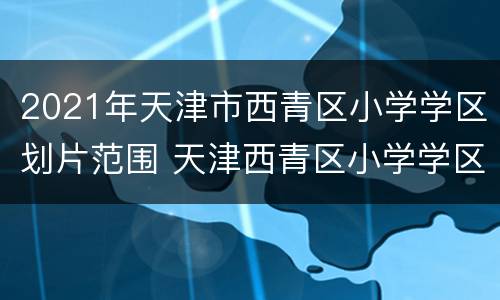 2021年天津市西青区小学学区划片范围 天津西青区小学学区片划分