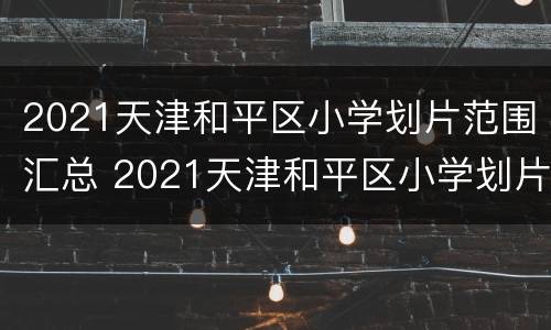 2021天津和平区小学划片范围汇总 2021天津和平区小学划片范围汇总图